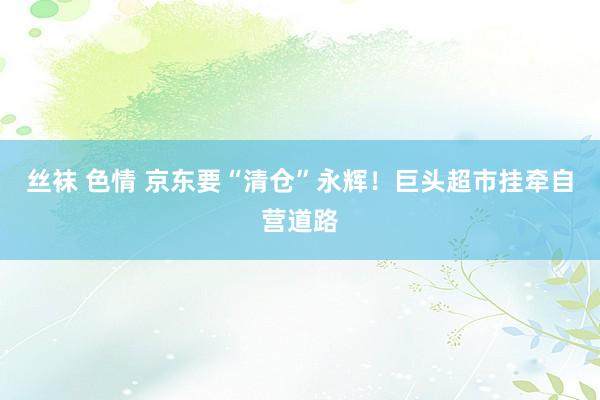 丝袜 色情 京东要“清仓”永辉！巨头超市挂牵自营道路