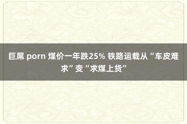 巨屌 porn 煤价一年跌25% 铁路运载从“车皮难求”变“求煤上货”