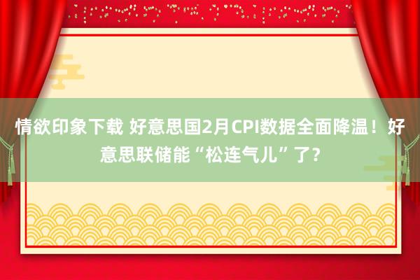 情欲印象下载 好意思国2月CPI数据全面降温！好意思联储能“松连气儿”了？