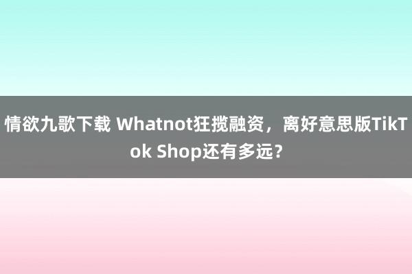 情欲九歌下载 Whatnot狂揽融资，离好意思版TikTok Shop还有多远？