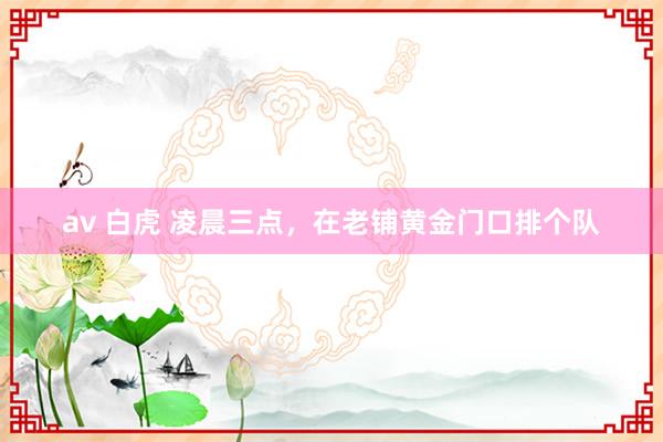 av 白虎 凌晨三点，在老铺黄金门口排个队